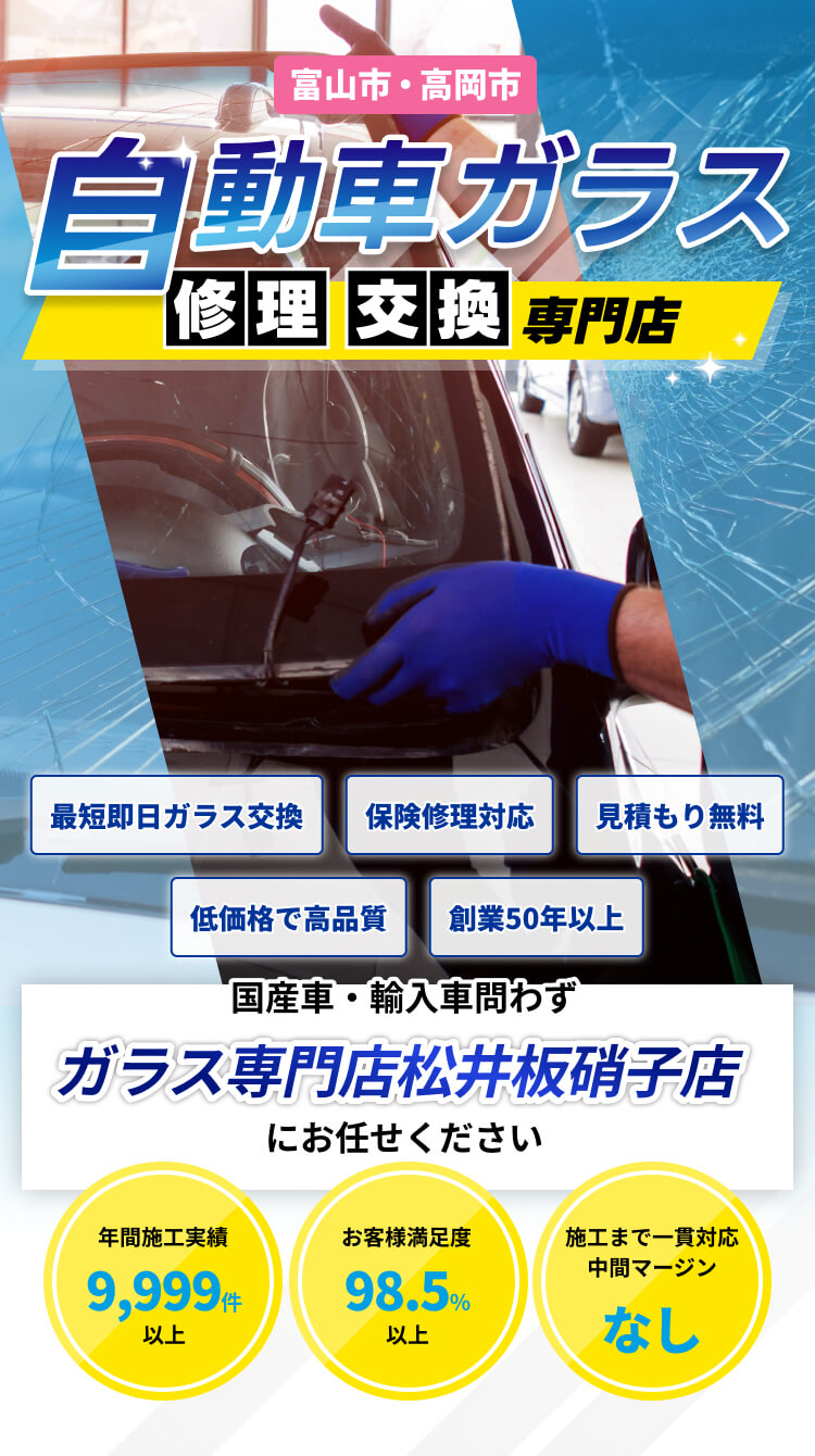 富山市・高岡市自動車ガラス修理交換専門店｜最短即日ガラス交換、保険修理対応、見積もり無料、低価格で高品質、創業50年以上｜国産車・輸入車問わず、ガラス専門店松井板硝子店にお任せください｜年間施工実績9,999件以上、お客様満足度98.5％以上、施工まで一貫対応中間マージンなし