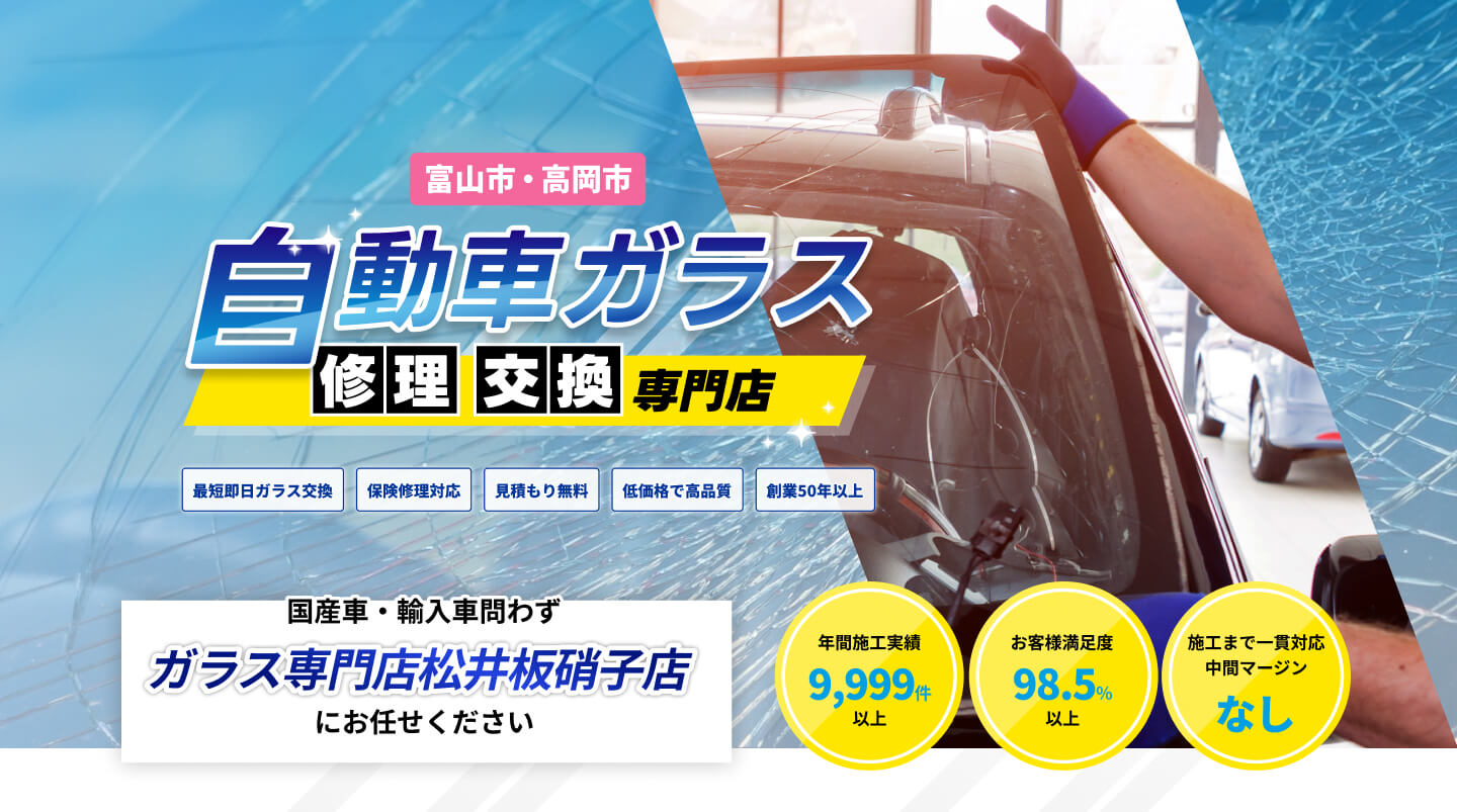 富山市・高岡市自動車ガラス修理交換専門店｜最短即日ガラス交換、保険修理対応、見積もり無料、低価格で高品質、創業50年以上｜国産車・輸入車問わず、ガラス専門店松井板硝子店にお任せください｜年間施工実績9,999件以上、お客様満足度98.5％以上、施工まで一貫対応中間マージンなし